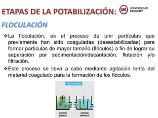 FLOCULACIÓN
ETAPAS DE LA POTABILIZACIÓN:
La floculación, es el proceso de unir partículas que
previamente han sido coaguladas (desestabilizadas) para
formar partículas de mayor tamaño (flóculos) a fin de lograr su
separación por sedimentación/decantación, flotación y/o
filtración.
Este proceso se lleva a cabo mediante agitación lenta del
material coagulado para la formación de los flóculos.
 