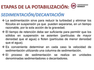 SEDIMENTACIÓN/DECANTACIÓN
ETAPAS DE LA POTABILIZACIÓN:
 La sedimentación sirve para reducir la turbiedad y eliminar los
flóculos en suspensión ya que pueden separarse, en un tiempo
razonable, por la sola acción de la gravedad.
 El tiempo de retención debe ser suficiente para permitir que los
sólidos en suspensión se asienten (partículas de mayor
densidad que el agua) o floten (partículas de menor densidad
que el agua).
 Es conveniente determinar en cada caso la velocidad de
sedimentación utilizando una columna de sedimentación.
 El proceso de sedimentación se realiza en unidades
denominadas sedimentadores o decantadores.
 
