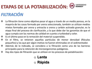 FILTRACIÓN
ETAPAS DE LA POTABILIZACIÓN:
 La filtración tiene como objetivo pasar el agua a través de un medio poroso, en la
mayoría de los casos formado por arena seleccionada, también se utilizan medios
mixtos formados por arena y antracita o arena y carbón activado granular, es la
etapa final del proceso de clarificación, y la que debe dar las garantías de que el
agua cumpla con las normas de calidad en cuanto a turbiedad y color.
 Es el último paso en la remoción del material suspendido.
 En el filtro, se retienen aquellas partículas de menor densidad (flóculos
pequeños) y las que por algún motivo no fueron eliminadas en el sedimentador.
 Además de lo indicado, se considera a la filtración como una de las barreras
principales para la retención de microorganismos patógenos.
 Hay dos tipos de filtración que se utilizan en los procesos de potabilización:
o Lenta
o Rápida
 