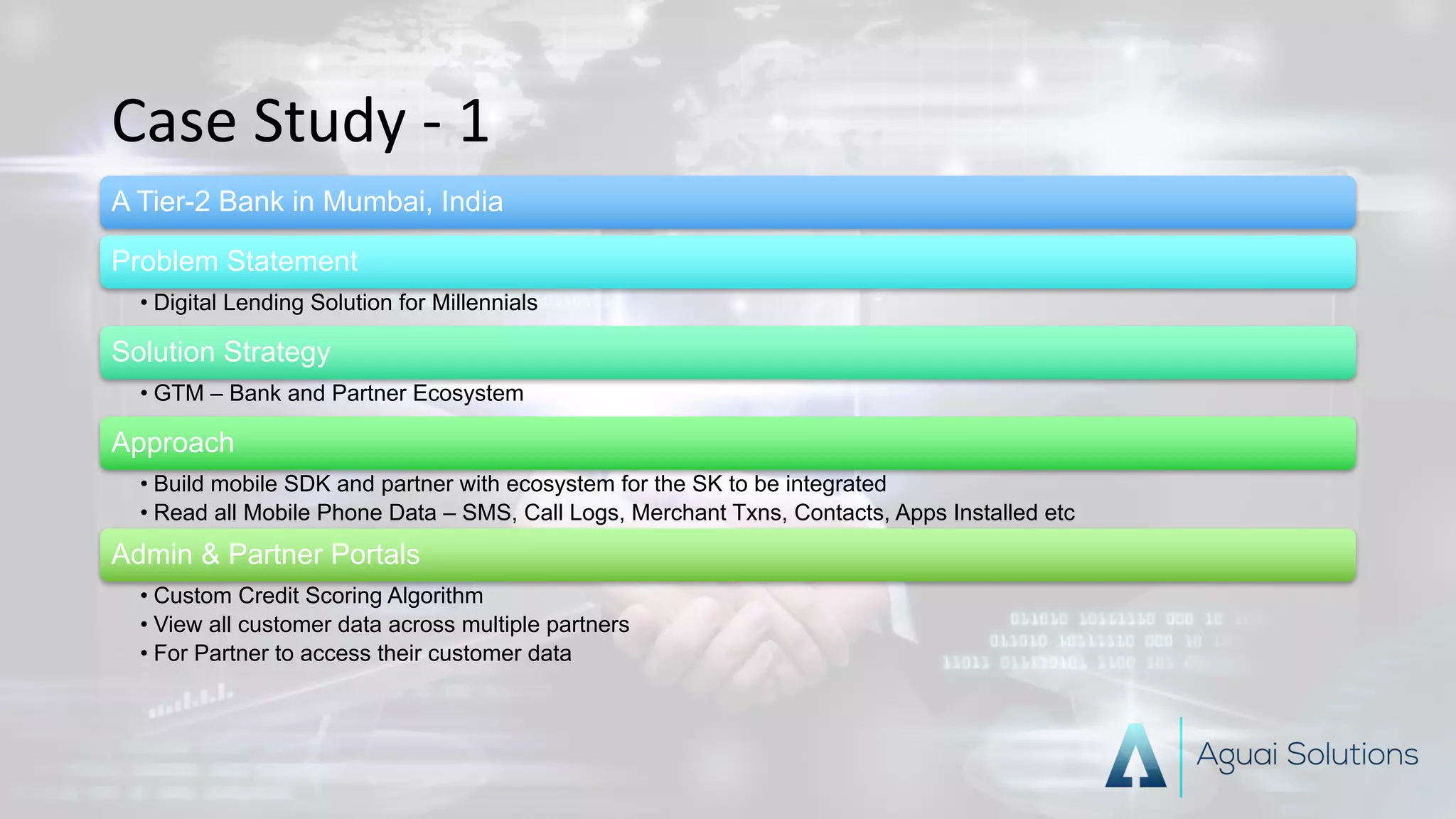 Case	Study	- 1
A Tier-2 Bank in Mumbai, India
Problem Statement
• Digital Lending Solution for Millennials
Solution Strategy
• GTM – Bank and Partner Ecosystem
Approach
• Build mobile SDK and partner with ecosystem for the SK to be integrated
• Read all Mobile Phone Data – SMS, Call Logs, Merchant Txns, Contacts, Apps Installed etc
Admin & Partner Portals
• Custom Credit Scoring Algorithm
• View all customer data across multiple partners
• For Partner to access their customer data
 