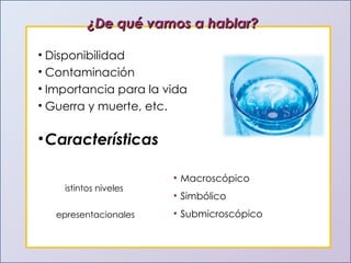 ¿De qué vamos a hablar? Disponibilidad Contaminación Importancia para la vida Guerra y muerte, etc. Características Distintos niveles  representacionales Macroscópico Simbólico Submicroscópico 