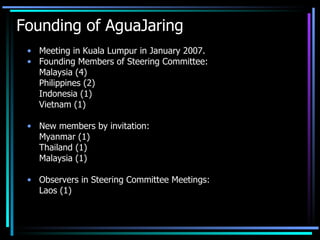 Founding of AguaJaring Meeting in Kuala Lumpur in January 2007. Founding Members of Steering Committee: Malaysia (4) Philippines (2) Indonesia (1)  Vietnam (1) New members by invitation: Myanmar (1) Thailand (1) Malaysia (1) Observers in Steering Committee Meetings: Laos (1)  