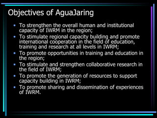 Objectives of AguaJaring To strengthen the overall human and institutional capacity of IWRM in the region;  To stimulate regional capacity building and promote international cooperation in the field of education, training and research at all levels in IWRM;  To promote opportunities in training and education in the region;  To stimulate and strengthen collaborative research in the field of IWRM;  To promote the generation of resources to support capacity building in IWRM;  To promote sharing and dissemination of experiences of IWRM. 