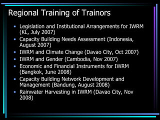 Regional Training of Trainors Legislation and Institutional Arrangements for IWRM (KL, July 2007) Capacity Building Needs Assessment (Indonesia, August 2007) IWRM and Climate Change (Davao City, Oct 2007) IWRM and Gender (Cambodia, Nov 2007) Economic and Financial Instruments for IWRM (Bangkok, June 2008) Capacity Building Network Development and Management (Bandung, August 2008)  Rainwater Harvesting in IWRM (Davao City, Nov 2008)  