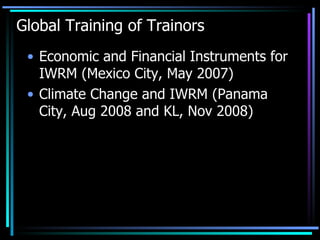 Global Training of Trainors Economic and Financial Instruments for IWRM (Mexico City, May 2007) Climate Change and IWRM (Panama City, Aug 2008 and KL, Nov 2008)  