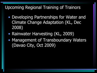 Upcoming Regional Training of Trainors Developing Partnerships for Water and Climate Change Adaptation (KL, Dec 2008) Rainwater Harvesting (KL, 2009) Management of Transboundary Waters (Davao City, Oct 2009) 