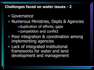 Challenges faced on water issues - 2 Governance Numerous Ministries, Depts & Agencies duplication of efforts; gaps competition and conflict Poor integration & coordination among implementing agencies Lack of integrated institutional frameworks for water and land development and management 