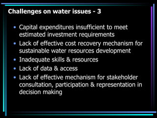Challenges on water issues - 3 Capital expenditures insufficient to meet estimated investment requirements  Lack of effective cost recovery mechanism for sustainable water resources development Inadequate skills & resources  Lack of data & access Lack of effective mechanism for stakeholder consultation, participation & representation in decision making 
