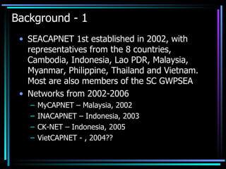 Background - 1 SEACAPNET 1st established in 2002, with representatives from the 8 countries, Cambodia, Indonesia, Lao PDR, Malaysia, Myanmar, Philippine, Thailand and Vietnam. Most are also members of the SC GWPSEA Networks from 2002-2006 MyCAPNET – Malaysia, 2002 INACAPNET – Indonesia, 2003 CK-NET – Indonesia, 2005 VietCAPNET - , 2004?? 