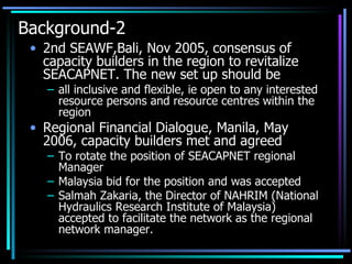 Background-2 2nd SEAWF,Bali, Nov 2005, consensus of capacity builders in the region to revitalize SEACAPNET. The new set up should be all inclusive and flexible, ie open to any interested resource persons and resource centres within the region Regional Financial Dialogue, Manila, May 2006, capacity builders met and agreed  To rotate the position of SEACAPNET regional Manager Malaysia bid for the position and was accepted Salmah Zakaria, the Director of NAHRIM (National Hydraulics Research Institute of Malaysia) accepted to facilitate the network as the regional network manager. 