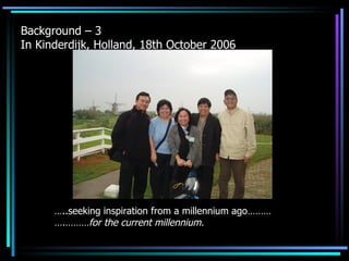 Background – 3  In Kinderdijk, Holland, 18th October 2006 … ..seeking inspiration from a millennium ago……… ….………for the current millennium. 