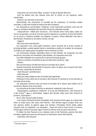 −Sanjuanes son como don Vilkas: ¡maula! −le dije al dansak' Bernaco.
−Con las balitas que don Braulio echa por la noche en las esquinas, están
amujerados.
−Vamos a ver qué dice el sacristán.
Disimulando, nos acercamos al corredor de los sanjuanes. El sacristán estaba
asustado, a cada rato miraba la esquina de don Eustaquio.
Los sanjuaneros conversaban, miedosos; como queriendo ocultarse unos tras de
otros, se juntaban alrededor del sacristán Inocencio, pidiendo consejo.
−¡Sanjuankuna! −habló don Inocencio−. Don Braulio tiene harta plata, todos los
cerros, las pampas, son de él. Si entra nuestra vaquita en su potrero, la seca de hambre
en su corral; a nosotros también nos latiguea, si quiere. Vamos defender más bien a
don Braulio. Pantacha es cornetero nomás, no vale.
−¡Sigoro!
−No sirve contra don Braulio.
Los sanjuanes eran como gallo forastero, como vizcacha de la puna; cuando el
principal gritaba, cuando ajeaba fuerte y reventaba su balita en la plaza, los sanjuanes
no habían, por todas partes escapaban como chanchos cerriles.
Los comuneros estaban separados ahora en dos bandos: los sanjuanes con don
Inocencio y los tinkis con Pantaleón y don Wallpa. Los sanjuanes eran más.
Los tinkis hablaban en la puerta de la cárcel, formando grupos.
−Vamos a contarle a Pantacha lo que ha dicho don Inocencio −dije.
−Vamos.
Nos encaminamos con Bernaco hacia el corredor de la cárcel.
Cuando estuvimos atravesando la esquina, salió a la plaza, por la puerta del coso,
don Pascual, repartidor de semana.
−¡Don Pascual! −gritó Bernaco.
−¡Don Pascual!
Todos los indios hablaron alto el nombre del repartidor.
Pantacha le hizo seña con la corneta a don Pascual. El semanero se fue derecho al
corredor de los tinkis.
Los sanjuanes corrieron otra vez hacia el corredor de la cárcel, para hablar con el
semanero; dejaron solo al sacristán.
Los comuneros de todo el distrito se apretaron rodeando a don Pascual.
−¡Sanjuankuna, ayalaykuna, tinkikuna −oí la voz de Pantaleoncha−; don Pascual va
a dar k'ocha10
agua a necesitados. Seguro don Braulio rabia; pero don Pascual es
primero. ¿Qué dicen?
De un rato, Pascual subió al poyo.
−Con músico Pantacha hemos entendido. Esta semana k'ocha agua va a llevar don
Anto, la viuda Juana, don Jesús, don Patricio… Don Braulio seguro carajea. Pero una
vez siquiera, pobre va agarrar agua una semana. Principales tienen plata, pobre
necesita más sus papalitos, sus maizalitos… Tayta Inti (sol) le hace correr a la lluvia;
k'ocha agua nomás y hay para regar: k'ocha va a llenar esta vez para comuneros.
El hablar de don Pascual no era rabioso como el de Pantacha; parecía más bien
humilde, rogaba para que los comuneros se levantasen contra don Braulio.
−¡Está bien, don Pascual!
10
Estanque, laguna.
10
 