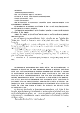 −¡Está bien!
Contestaron primero los tinkis.
−Don Pascual, reparte según tu conciencia.
Don Sak'sa, de Ayalay, habló primero por los sanjuanes.
−¡Según tu conciencia, tayta!
−¡Según tu conciencia!
−Don Braulio abusa de comuneros. Comunidad vamos hacernos respetar. ¡Para
endios va a ser k'ocha agua!
Los sanjuanes no se asustaban con el hablar de don Pascual; le miraban tranquilo,
parecían carneros mirando a su dueño.
−¡No hay miedo, sanjuankuna! −gritó el mak'ta Pantacha−. A mujer nomás le asusta
el revólver de don Braulio.
−Seguro don Braulio carajea. ¿Acaso? Vamos esperar; aquí en su delante voy a dar
agua a comuneros.
Los mak'tas se miraron consultándose. Recién entendían por qué Pantacha, don
Wallpa, don Pascual, se levantaron contra el principal, contra don Vilkas y don
Inocencio.
−Verdad, compadre: en nuestro pueblo, dos, tres mistis nomás hay; nosotros,
tantos, tantos… Ellos igual a comuneros gentes son, con ojos, boca, barriga, ¡K'ocha
agua para comuneros!
−¿Acaso? Mama−allpa (madre tierra) bota agua, igual para todos.
Los sanjuanes también se hicieron los decididos. De tres en tres, de cuatro en
cuatro, se juntaron los comuneros. Pantacha y don Pascual, uno a uno les hablaban,
para hacer respetar al repartidor.
La comunidad de San Juan estaba para pelear con el principal del pueblo, Braulio
Félix.
* * *
Los domingos en la mañana los mistis iban a buscar a don Braulio en su casa. Le
esperaban en el patio, dos, tres horas, hasta que el principal se levantaba. Junto a una
pared había varios troncos viejos de eucaliptos; sentados sobre esos palos se soleaban
los mistis mientras don Braulio acababa de dormir. El principal no tenía hora para
levantarse; a veces salía de su cuarto a las siete, otras veces a las nueve y a las diez
también; por eso los mistis se iban a visitarle según su alma; unos eran más pegajosos,
más sucios, y tempranito estaban ya en el patio para hacerse ver por los sirvientes de
don Braulio; otros, de miedo nomás iban, para que el principal no les tomase a mal;
llegaban más tarde, cuando el sol ya estaba alto; otros calculaban la hora en que don
Braulio iba a salir para convidar el trago a los sanjuanes, por borrachos nomás
cortejaban al principal.
Los domingos, don Braulio se desayunaba con aguardiente en la tienda de don
Heraclio: la tiendecita de don Heraclio está en la misma calle del principal. Como loco
don Braulio hacía tomar cañazo a uno y a otro, se reía de los mistis sanjuanes, les hacía
emborrachar y les mandaba cantar huaynos sucios. Hasta media calle salía don Braulio,
riéndose a gritos:
−¡Buena, don Cayetano! ¡Don Federico, buena!
11
 