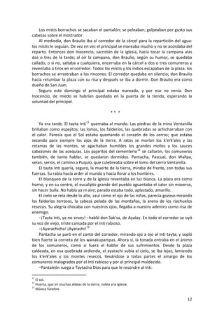 Los mistis borrachos se sacaban el pantalón; se peleaban; golpeaban por gusto sus
cabezas sobre el mostrador.
Al mediodía, don Braulio iba al corredor de la cárcel para la repartición del agua:
los mistis le seguían. De vez en vez el principal se mareaba mucho y no se acordaba del
reparto. Entonces don Inocencio, sacristán de la iglesia, hacía tocar la campana alas
dos o tres de la tarde; al oír la campana, don Braulio, según su humor, se quedaba
callado, o si no, saltaba a cualquiera, encerraba en la cárcel a dos o tres comuneros y
reventaba a tiros en el corredor. Todos los mistis y los indios escapaban de la plaza; los
borrachos se arrastraban a los rincones. El corredor quedaba en silencio; don Braulio
hacía retumbar la plaza con su risa y después se iba a dormir. Don Braulio era como
dueño de San Juan.
Seguro este domingo el principal estaba mareado, y por eso no venía. Don
Inocencio, de miedo se habrían quedado en la puerta de la tienda, esperando la
voluntad del principal.
* * *
Ya era tarde. El tayta Inti11
quemaba al mundo. Las piedras de la mina Ventanilla
brillaban como espejitos; las lomas, los falderíos, las quebradas se achicharraban con
el calor. Parecía que el Sol estaba quemando el corazón de los cerros; que estaba
secando para siempre los ojos de la tierra. A ratos se morían los k'erk'ales y las
retamas de las montes, se agachaban humildes los grandes molles y los sauces
cabezones de las acequias. Los pajaritos del cementerio12
se callaron, los comuneros
también, de tanto hablar, se quedaron dormidos. Pantacha, Pascual, don Wallpa,
veían, serios, el camino a Puquio, que culebreaba sobre el lomo del cerro Ventanilla.
El tayta Inti quería, seguro, la muerte de la tierra, miraba de frente, con todas sus
fuerzas. Su rabia hacía arder al mundo y hacía llorar a los hombres.
El blanqueo de la torre y de la iglesia reventaba en luz blanca. La plaza era como
horno, y en su centro, el eucalipto grande del pueblo aguantaba el calor sin moverse,
sin hacer bulla. No había ya ni aire; parado estaba todo, aplastado, amarillo.
El cielo se reía desde lo alto, azul como el ojo de las niñas, parecía gozoso mirando
los falderíos terrosos, la cabeza pelada de las montañas, la arena de los riachuelos
resecos. Su alegría chocaba con nuestros ojos, llegaba a nuestro adentro como risa de
enemigo.
−¡Tayta Inti, ya no sirves! −habló don Sak'sa, de Ayalay. En todo el corredor se oyó
su voz de viejo, triste cansada por el Inti rabioso.
−¡Ayarachicha! ¡Ayarachi!13
Pantacha se paró en el canto del corredor, mirando ojo a ojo al Inti tayta; y sopló
bien fuerte la corneta de los wanakupampas. Ahora sí, la tonada entraba en el ánimo
de los comuneros, como si fuera el hablar de sus sufrimientos. Desde la plaza
caldeada, en esa quebrada ardiendo, el ayarachi subía al cielo, se iba lejos, lamiendo
los k'erk'ales y los montes resecos, llevándose a todas partes el amargo de los
comuneros malogrados por el Inti rabioso y por el principal maldecido.
−Pantaleón ruega a Taytacha Dios para que le resondre al Inti.
11
El sol.
12
Huerta, que en muchas aldeas de la sierra, rodea a la iglesia.
13
Música fúnebre.
12
 