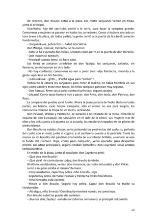 De repente, don Braulio entró a la plaza. Los mistis sanjuanes venían en tropa,
junto al principal.
Vicenticha, hijo del sacristán, corrió a la torre, para tocar la campana grande.
Comuneros y mujeres se pararon en todos los corredores. Como si hubiera entrado un
toro bravo a la plaza, de todas partes, la gente corrió a la puerta de la cárcel; parecían
hambrientos.
−¡Sanjuankuna, pobrecitos! −habló don Sak'sa.
Don Wallpa, Pascual, Pantacha, se reunieron.
−Rato se ha esperado don Vilkas, sentado como perro en la puerta de don Heraclio.
−Don Inocencio también.
−Principal cuando toma, no hace caso.
Los tinkis se juntaron alrededor de don Wallpa; los sanjuanes, callados, sin
llamarse, se entroparon en otro lado.
−No hay confianza; comuneros no van a parar bien −dijo Pantacha, mirando a la
gente separarse en dos bandos.
−¡Comunkuna! −gritó−, ¡K'ocha agua para “endios”!
Voltearon la cabeza los sanjuanes para mirar al mak'ta; no había hombría en sus
ojos; como carnero triste eran todos; los tinkis tampoco parecían muy seguros.
−Don Pascual, firme vas a parar contra el principal; seguro carajea.
−¿Acaso? Como tayta Kanrara voy a parar: don Anto, don Jesús, don Patricio, don
Roso…
La campana del pueblo sonó fuerte. Ahora la plaza parecía de fiesta. Bulla en todas
partes, sol blanco, cielo limpio, campana; sólo el ánimo no era para alegría, los
comuneros miraban la tropa de los mistis, recelando.
Don Pascual, Wallpa y Pantaleón, se pararon a un costado de la mesa, mirando la
esquina de don Eustaquio; los sanjuanes en el lado de la cárcel, sus mujeres tras de
ellos y los tinkis junto a la puerta de la escuela; los escoleros trepados en los pilares de
piedra blanca.
Don Braulio ya estaba chispo; venía pateando las piedrecitas del suelo; su pañuelo
del cuello con el nudo junto al cogote; y el sombrero puesto a la pedrada. Tenía las
manos en los bolsillos del pantalón y la hebilla de su cinturón brillaba; a un lado se veía
la funda del revólver. Rojo, como pavo nazqueño, venía apurado, para despachar
pronto. Los otros principales, seguro estaban borrachos; don Cayetano Rosas andaba
tambaleándose.
En medio de la plaza, junto al eucalipto; don Cayetano gritó:
−¡Que viva don Braulio!
−¡Que viva! −le contestaron todos; don Braulio también.
Al último, ocultándose, venían don Inocencio, sacristán del pueblo y don Vilkas.
Junto a mi pilar estaba el dansak' Bernaco.
−Estoy asustadizo, capaz hay pelea, niño Ernesto −dijo.
−Seguro hay pelea, Bernaco; Pascual y Pantacha están molestosos.
−Pero Pantacha está valiente.
−Mírale a don Braulio. Seguro hay pelea. Capaz don Braulio ha traído su
revolvercito.
−¡No digas, niño Ernesto! Don Braulio revolvea nomás, es como loco.
Don Braulio subió las gradas del corredor.
−¡Buenos días, taytay! −saludaron todos los comuneros al principal del pueblo.
13
 