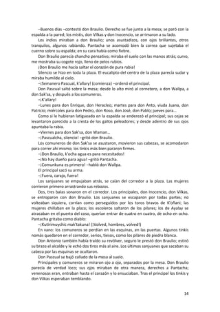 −Buenos días −contestó don Braulio. Derecho se fue junto a la mesa; se paró con la
espalda a la pared; los mistis, don Vilkas y don Inocencio, se arrimaron a su lado.
Los indios miraban a don Braulio; unos asustadizos, con ojos brillantes, otros
tranquilos, algunos rabiando. Pantacha se acomodó bien la correa que sujetaba el
cuerno sobre su espalda; en su cara había como fiebre.
Don Braulio parecía chancho pensativo; miraba el suelo con las manos atrás; curvo,
me mostraba su cogote rojo, lleno de pelos rubios.
¡Don Braulio me hacía saltar el corazón de pura rabia!
Silencio se hizo en toda la plaza. El eucalipto del centro de la plaza parecía sudar y
miraba humilde al cielo.
−¡Semanero Pascual, k'allary! (comienza) −ordenó el principal.
Don Pascual saltó sobre la mesa; desde lo alto miró al cornetero, a don Wallpa, a
don Sak'sa, y después a los comuneros.
−¡K'allary!
−Lunes para don Enrique, don Heracleo; martes para don Anto, viuda Juana, don
Patricio; miércoles para don Pedro, don Roso, don José, don Pablo; jueves para…
Como si le hubieran latigueado en la espalda se enderezó el principal; sus cejas se
levantaron parecido a la cresta de los gallos peleadores; y desde adentro de sus ojos
apuntaba la rabia.
−Viernes para don Sak'sa, don Waman…
−¡Pascualcha, silencio! −gritó don Braulio.
Los comuneros de don Sak'sa se asustaron, movieron sus cabezas, se acomodaron
para correr ahí mismo; los tinkis más bien pararon firmes.
−¡Don Braulio, k'ocha agua es para necesitados!
−¡No hay dueño para agua! −gritó Pantacha.
−¡Comunkuna es primero! −habló don Wallpa.
El principal sacó su arma.
−¡Fuera, carajo, fuera!
Los sanjuanes se empujaban atrás, se caían del corredor a la plaza. Las mujeres
corrieron primero arrastrando sus rebozos.
Dos, tres balas sonaron en el corredor. Los principales, don Inocencio, don Vilkas,
se entroparon con don Braulio. Los sanjuanes se escaparon por todas partes; no
volteaban siquiera, corrían como perseguidos por los toros bravos de K'oñani; las
mujeres chillaban en la plaza; los escoleros saltaron de los pilares; los de Ayalay se
atracaban en el puerto del coso, querían entrar de cuatro en cuatro, de ocho en ocho.
Pantacha gritaba como diablo:
−¡Kutirimuychic mak'takuna! (¡Volved, hombres, volved!)
En vano: los comuneros se perdían en las esquinas, en las puertas. Algunos tinkis
nomás quedaron en el corredor, serios, tiesos, como los pilares de piedra blanca.
Don Antonio también había traído su revólver, seguro le prestó don Braulio; estiró
su brazo el alcalde y le echó dos tiros más al aire. Los últimos sanjuanes que sacaban su
cabeza por las esquinas se ocultaron.
Don Pascual se bajó callado de la mesa al suelo.
Principales y comuneros se miraron ojo a ojo, separados por la mesa. Don Braulio
parecía de verdad loco; sus ojos miraban de otra manera, derechos a Pantacha;
venenosos eran, entraban hasta el corazón y lo ensuciaban. Tras el principal los tinkis y
don Vilkas esperaban temblando.
14
 