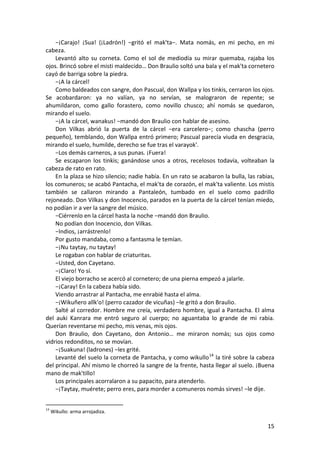 −¡Carajo! ¡Sua! (¡Ladrón!) −gritó el mak'ta−. Mata nomás, en mi pecho, en mi
cabeza.
Levantó alto su corneta. Como el sol de mediodía su mirar quemaba, rajaba los
ojos. Brincó sobre el misti maldecido… Don Braulio soltó una bala y el mak'ta cornetero
cayó de barriga sobre la piedra.
−¡A la cárcel!
Como baldeados con sangre, don Pascual, don Wallpa y los tinkis, cerraron los ojos.
Se acobardaron: ya no valían, ya no servían, se malograron de repente; se
ahumildaron, como gallo forastero, como novillo chusco; ahí nomás se quedaron,
mirando el suelo.
−¡A la cárcel, wanakus! −mandó don Braulio con hablar de asesino.
Don Vilkas abrió la puerta de la cárcel −era carcelero−; como chascha (perro
pequeño), temblando, don Wallpa entró primero; Pascual parecía viuda en desgracia,
mirando el suelo, humilde, derecho se fue tras el varayok'.
−Los demás carneros, a sus punas. ¡Fuera!
Se escaparon los tinkis; ganándose unos a otros, recelosos todavía, volteaban la
cabeza de rato en rato.
En la plaza se hizo silencio; nadie había. En un rato se acabaron la bulla, las rabias,
los comuneros; se acabó Pantacha, el mak'ta de corazón, el mak'ta valiente. Los mistis
también se callaron mirando a Pantaleón, tumbado en el suelo como padrillo
rejoneado. Don Vilkas y don Inocencio, parados en la puerta de la cárcel tenían miedo,
no podían ir a ver la sangre del músico.
−Ciérrenlo en la cárcel hasta la noche −mandó don Braulio.
No podían don Inocencio, don Vilkas.
−Indios, ¡arrástrenlo!
Por gusto mandaba, como a fantasma le temían.
−¡Nu taytay, nu taytay!
Le rogaban con hablar de criaturitas.
−Usted, don Cayetano.
−¡Claro! Yo sí.
El viejo borracho se acercó al cornetero; de una pierna empezó a jalarle.
−¡Caray! En la cabeza había sido.
Viendo arrastrar al Pantacha, me enrabié hasta el alma.
−¡Wikuñero allk'o! (perro cazador de vicuñas) −le gritó a don Braulio.
Salté al corredor. Hombre me creía, verdadero hombre, igual a Pantacha. El alma
del auki Kanrara me entró seguro al cuerpo; no aguantaba lo grande de mi rabia.
Querían reventarse mi pecho, mis venas, mis ojos.
Don Braulio, don Cayetano, don Antonio… me miraron nomás; sus ojos como
vidrios redonditos, no se movían.
−¡Suakuna! (ladrones) −les grité.
Levanté del suelo la corneta de Pantacha, y como wikullo14
la tiré sobre la cabeza
del principal. Ahí mismo le chorreó la sangre de la frente, hasta llegar al suelo. ¡Buena
mano de mak'tillo!
Los principales acorralaron a su papacito, para atenderlo.
−¡Taytay, muérete; perro eres, para morder a comuneros nomás sirves! −le dije.
14
Wikullo: arma arrojadiza.
15
 