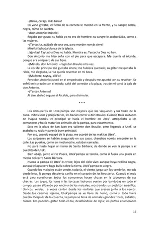 −¡Balas, carajo, más balas!
En vano gritaba; el fierro de la corneta le mordió en la frente, y su sangre corría,
negra, como de culebra.
−¡Don Antonio; mátelo!
Rogaba por gusto, su habla ya no era de hombre; su sangre le acobardaba, como a
las mujeres.
−¡Taytacha, acábale de una vez, para morder nomás sirve!
Miré la fachada blanca de la iglesia.
¡Jajayllas! Taytacha Dios no había. Mentira es: Taytacha Dios no hay.
Don Antonio me hizo seña con el pie para que escapara. Me quería el Alcalde,
porque era amiguero de sus hijos.
−¡Mátelo, don Antonio! −rogó don Braulio otra vez.
La voz del principal me gustaba ahora; me hubiera quedado; su gritar me quitaba la
rabia, me alegraba, la risa quería reventar en mi boca.
−¡Muérete, taytay, allk'o!
Pero don Antonio pateó en el empedrado y después me apuntó con su revólver. Se
enfrió mi corazón con el miedo; salté del corredor a la plaza; tras de mí sonó la bala de
don Antonio.
−¡Taytay Antonio!
Al aire abaleó seguro el Alcalde, para disimular.
* * *
Los comuneros de Utek'pampa son mejores que los sanjuanes y los tinkis de la
puna. Indios lisos y propietarios, les hacían correr a don Braulio. Cuando traía soldados
de Puquio nomás, el principal se hacía el hombre en Utek', atropellaba a los
comuneros y hacía matar los animales de la pampa, para escarmiento.
Sólo en la plaza de San Juan era valiente don Braulio, pero llegando a Utek' se
acababa su rabia y parecía buen principal.
Por eso, cuando escapé de la plaza, me acordé de los mak'tas Utek'.
Los sanjuanes se habían asegurado en sus casas, chanchos nomás encontré en la
calle. Las puertas, como en medianoche, estaban cerradas.
No paré hasta llegar al morro de Santa Bárbara; de donde se ven la pampa y el
pueblito de Utek'.
Bien abajo, junto al río Viseca, Utek'pampa se tendía, como si fuera una grada en
medio del cerro Santa Bárbara.
Nunca la pampa de Utek' es triste; lejos del cielo vive: aunque haya neblina negra,
aunque el aguacero haga bulla sobre la tierra, Utek'pampa es alegre.
Cuando los maizales están verdes todavía, el viento juega con los sembríos; mirada
desde lejos, la pampa despierta cariño en el corazón de los forasteros. Cuando el maíz
está para cosecharse, todos los comuneros hacen chozas en la cabeceras de sus
chacras. Las tuyas, los loros y las torcazas ladronas vuelan por bandadas en todo el
campo; pasan silbando por encima de los maizales, mostrando sus pechitos amarillos,
blancos, verdes; a veces cantan desde los mollales que crecen junto a los cercos.
Desde los caminos lejanos, Utek'pampa se ve llena de humo, como si todo fuera
pueblo. Después de la cosecha, la pampa se llena de animales grandes: toros, caballos,
burros. Los padrillos gritan todo el día, desafiándose de lejos; los potros enamorados
16
 