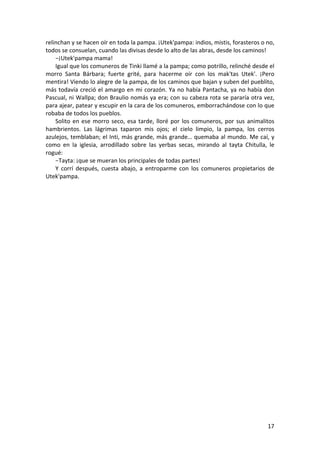 17
relinchan y se hacen oír en toda la pampa. ¡Utek'pampa: indios, mistis, forasteros o no,
todos se consuelan, cuando las divisas desde lo alto de las abras, desde los caminos!
−¡Utek'pampa mama!
Igual que los comuneros de Tinki llamé a la pampa; como potrillo, relinché desde el
morro Santa Bárbara; fuerte grité, para hacerme oír con los mak'tas Utek'. ¡Pero
mentira! Viendo lo alegre de la pampa, de los caminos que bajan y suben del pueblito,
más todavía creció el amargo en mi corazón. Ya no había Pantacha, ya no había don
Pascual, ni Wallpa; don Braulio nomás ya era; con su cabeza rota se pararía otra vez,
para ajear, patear y escupir en la cara de los comuneros, emborrachándose con lo que
robaba de todos los pueblos.
Solito en ese morro seco, esa tarde, lloré por los comuneros, por sus animalitos
hambrientos. Las lágrimas taparon mis ojos; el cielo limpio, la pampa, los cerros
azulejos, temblaban; el Inti, más grande, más grande… quemaba al mundo. Me caí, y
como en la iglesia, arrodillado sobre las yerbas secas, mirando al tayta Chitulla, le
rogué:
−Tayta: ¡que se mueran los principales de todas partes!
Y corrí después, cuesta abajo, a entroparme con los comuneros propietarios de
Utek'pampa.
 