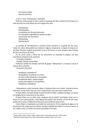 te tenemos miedo,
Kanrara, Kanrara.
−Eso no. Toca "Utek'pampa", Pantacha.
Pedí ese canto porque le tenía cariño a la pampa de Utek', donde los k'erk'ales y la
caña de maíz son más dulces que en ningún otro sitio.
Utek'pampa,
Utek'pampita,
tus perdices son los ojos amorosos,
tus calandrias engañadoras cantan al robar,
tus torcazas me enamoran,
Utek'pampa,
Utek'pampita.
La corneta de Pantaleoncha y nuestro canto reunieron a la gente de San Juan.
Todos los indios del pueblo nos rodearon. Algunos empezaron a repetir el huayno en
voz baja. Muchas mujeres levantaron la voz y formaron un coro. Al poco rato, la plaza
de San Juan estuvo de fiesta.
En las caras sucias y flacas de los comuneros se encendió la alegría, sus ojos
amarillosos chispearon de contento.
−¡Si hubiera traguito!
−Verdad. Cañazo nomás falta.
Pantacha cambió de tonada; terminó de golpe "Utek'pampa" y empezó a tocar el
huayno de la cosecha.
−¡Cosecha! ¡Cosecha!
Taytakuna, mamakuna:3
los picaflores reverberan en el aire,
los toros están peleando en la pampa,
las palomas dicen: ¡tinyay tinyay!
porque hay alegría en sus pechitos.
Taytakuna, mamakuna
−Sanjuankuna: están haciendo rabiar a Taytacha Dios con el baile. Cuando la tierra
está seca, no hay baile. Hay que rezar al patrón San Juan para que mande lluvia.
El tayta Vilkas resondró desde el extremo del corredor: acababa de llegar a la plaza
y la alegría de los comuneros le dio cólera.
El tayta Vilkas era un indio viejo, amiguero de los mistis4
principales. Vivía con su
mujer en una cueva grande, a dos leguas del pueblo. Don Braulio, el rico de San Juan,
dueño de la cueva, le daba terrenitos para que sembrara papa y maíz.
A don Vilkas le respetaban casi todos los comuneros. En los repartos de agua, en la
distribución de cargos para las fiestas, siempre hablaba don Vilkas. Su cara era seria, su
voz medio ronca, y miraba con cierta autoridad en los ojos.
3
Tayta: padre, señor; mama: madre, señora; kuna: forma del plural; cha: el diminutivo.
4
Nombra a las personas de las clases dominantes, cualquiera que sea su raza.
3
 