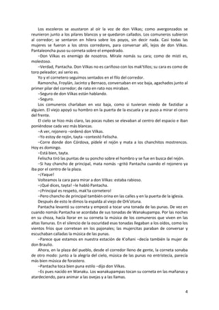 Los escoleros se asustaron al oír la voz de don Vilkas; como avergonzados se
reunieron junto a los pilares blancos y se quedaron callados. Los comuneros subieron
al corredor; se sentaron en hilera sobre los poyos, sin decir nada. Casi todas las
mujeres se fueron a los otros corredores, para conversar allí, lejos de don Vilkas.
Pantaleoncha puso su corneta sobre el empedrado.
−Don Vilkas es enemigo de nosotros. Mírale nomás su cara; como de misti es,
molestoso.
−Verdad, Pantacha. Don Vilkas no es cariñoso con los mak'tillos; su cara es como de
toro peleador; así serio es.
Yo y el cornetero seguimos sentados en el filo del corredor.
Ramoncha, Froylán, Jacinto y Bernaco, conversaban en voz baja, agachados junto al
primer pilar del corredor; de rato en rato nos miraban.
−Seguro de don Vilkas están hablando.
−Seguro.
Los comuneros charlaban en voz baja, como si tuvieran miedo de fastidiar a
alguien. El viejo apoyó su hombro en la puerta de la escuela y se puso a mirar el cerro
del frente.
El cielo se hizo más claro, las pocas nubes se elevaban al centro del espacio e iban
poniéndose cada vez más blancas.
−A ver, rejonero −ordenó don Vilkas.
−Yo estoy de rejón, tayta −contestó Felischa.
−Corre donde don Córdova, pídele el rejón y mata a los chanchitos mostrencos.
Hoy es domingo.
−Está bien, tayta.
Felischa tiró las puntas de su poncho sobre el hombro y se fue en busca del rejón.
−Si hay chancho de principal, mata nomás −gritó Pantacha cuando el rejonero ya
iba por el centro de la plaza.
−¡Yaque!
Volteamos la cara para mirar a don Vilkas: estaba rabioso.
−¡Qué dices, tayta! −le habló Pantacha.
−¡Principal es respeto, mak'ta cornetero!
−Pero chancho de principal también orina en las calles y en la puerta de la iglesia.
Después de esto le dimos la espalda al viejo de Ork'otuna.
Pantacha levantó su corneta y empezó a tocar una tonada de las punas. De vez en
cuando nomás Pantacha se acordaba de sus tonadas de Wanakupampa. Por las noches
en su choza, hacía llorar en su corneta la música de los comuneros que viven en las
altas llanuras. En el silencio de la oscuridad esas tonadas llegaban a los oídos, como los
vientos fríos que corretean en los pajonales; las mujercitas paraban de conversar y
escuchaban calladas la música de las punas.
−Parece que estamos en nuestra estación de K'oñani −decía también la mujer de
don Braulio.
Ahora, en la plaza del pueblo, desde el corredor lleno de gente, la corneta sonaba
de otro modo: junto a la alegría del cielo, música de las punas no entristecía, parecía
más bien música de forastero.
−Pantacha toca bien puna estilo −dijo don Vilkas.
−Es pues nacido en Wanaku. Los wanakupampas tocan su corneta en las mañanas y
atardeciendo, para animar a las ovejas y a las llamas.
4
 
