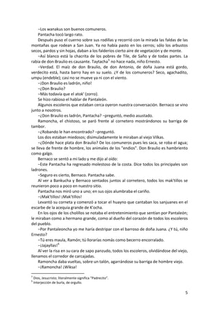 −Los wanakus son buenos comuneros.
Pantacha tocó largo rato.
Después puso el cuerno sobre sus rodillas y recorrió con la mirada las faldas de las
montañas que rodean a San Juan. Ya no había pasto en los cerros; sólo los arbustos
secos, pardos y sin hojas, daban a los falderíos cierto aire de vegetación y de monte.
−Así blanco está la chacrita de los pobres de Tile, de Saño y de todas partes. La
rabia de don Braulio es causante. Taytacha5
no hace nada, niño Ernesto.
−Verdad. El maíz de don Braulio, de don Antonio, de doña Juana está gordo,
verdecito está, hasta barro hay en su suelo. ¿Y de los comuneros? Seco, agachadito,
umpu (endeble); casi no se mueve ya ni con el viento.
−¡Don Braulio es ladrón, niño!
−¿Don Braulio?
−Más todavía que el atok' (zorro).
Se hizo rabioso el hablar de Pantaleón.
Algunos escoleros que estaban cerca oyeron nuestra conversación. Bernaco se vino
junto a nosotros.
−¿Don Braulio es ladrón, Pantacha? −preguntó, medio asustado.
Ramoncha, el chistoso, se paró frente al cornetero mostrándonos su barriga de
tambor.
−¿Robando le han encontrado? −preguntó.
Los dos estaban miedosos; disimuladamente le miraban al viejo Vilkas.
−¿Dónde hace plata don Braulio? De los comuneros pues les saca, se roba el agua;
se lleva de frente de hombre, los animales de los "endios". Don Braulio es hambriento
como galgo.
Bernaco se sentó a mi lado y me dijo al oído:
−Este Pantacha ha regresado molestoso de la costa. Dice todos los principales son
ladrones.
−Seguro es cierto, Bernaco. Pantacha sabe.
Al ver a Bankucha y Bernaco sentados juntos al cornetero, todos los mak'tillos se
reunieron poco a poco en nuestro sitio.
Pantacha nos miró uno a uno; en sus ojos alumbraba el cariño.
−¡Mak'tillos! ¡Mak'tillos!
Levantó su corneta y comenzó a tocar el huayno que cantaban los sanjuanes en el
escarbe de la acequia grande de K'ocha.
En los ojos de los cholillos se notaba el entretenimiento que sentían por Pantaleón;
le miraban como a hermano grande, como al dueño del corazón de todos los escoleros
del pueblo.
−Por Pantaleoncha yo me haría destripar con el barroso de doña Juana. ¿Y tú, niño
Ernesto?
−Tú eres maula, Ramón; tú llorarías nomás como becerro encorralado.
−¡Jajayllas!6
Al ver la risa en su cara de sapo panzudo, todos los escoleros, olvidándose del viejo,
llenamos el corredor de carcajadas.
Ramoncha daba vueltas, sobre un talón, agarrándose su barriga de hombre viejo.
−¡Ramoncha! ¡Wiksa!
5
Dios, Jesucristo; literalmente significa “Padrecito”.
6
Interjección de burla, de orgullo.
5
 