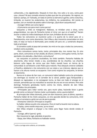 cañaverales, a los algodonales. Después le tiran dos, tres soles a la cara, como gran
cosa. ¿Acaso? Ni para remedio alcanzo la plata que dan los principales. De regreso, en
Galeras−pampa, en Tullutaka, en todo el camino se derrama la gente; como criaturitas,
tiritando, se mueren los andamarkas, los chillek'es, los sondondinos. Ahí nomás se
quedan, con un montón de piedra sobre la barriga. ¿Qué dicen sanjuankunas?
−¡Carago! ¡Mistis son como tigres!
−¡Comuneros son para morir como perros!
Sanjuanes y tinkis se malograron. Rabiosos, se miraban unos a otros, como
preguntándose. Los ojos de Pantacha tenían el mirar con que en el wak'tay8
hacían
asustar a todos los indios badulaques de San Juan; brillaban de otra manera.
Todos los comuneros se reunieron junto a la puerta de la cárcel para oír a
Pantaleoncha; eran como doscientos. Don Vilkas y don Inocencio conversaban en otro
lado; el viejo se hacía el disimulado; pero estaba allí para oír; y contárselo después
todo al principal.
El cornetero subió al poyo del corredor; les miró en los ojos a todos los comuneros,
estaban como asustados.
−Pero comunkuna somos tanto, tanto; principales dos, tres nomás hay. En otra
parte, dicen, comuneros se han alzado; de afuera a dentro, como gatos nomás, los han
apretado a los platudos. ¿Qué dicen, comunkuna?
Los sanjuanes se pusieron asustadizos, los tinkis también. Pantacha hablaba de
alzamiento, ellos tenían miedo a eso, acordándose de los chaviñas. Los chaviñas
botaron ocho leguas de cercos que don Pedro mandó hacer en tierras de la
comunidad; lo corretearon a don Pedro para matarlo. Poco después vinieron soldados
a Chaviña y abalearon a los comuneros con sus viejos y sus criaturas; algunos que se
fueron a las alturas nomás se escaparon. Eran como mujeres los sanjuanes, le temían
al alzamiento.
Nunca en la plaza de San Juan, un comunero había hablado contra los principales.
Los domingos se reunían en el corredor de la cárcel, pedían agua lloriqueando y
después se regresaban; si no conseguían turno, se iban con todo el amargo en el
corazón, pensando que sus maizalitos se secarían de una vez en esa semana. Pero este
domingo Pantacha gimoteaba fuerte contra los mistis, delante de don Vilkas
resondraba a los principales.
−¡Principales para robar nomás son, para reunir plata, haciendo llorar a gente
grande como a criaturas! ¡Vamos matar a principales, como a puma ladrón!
Al principio don Vilkas disimuló, junto con don Inocencio; pero al último, oyendo a
Pantacha hablar de los mistis sanjuanes, se vino apurado donde los comuneros, miró
rabioso al cornetero y gritó con voz de perro grande:
−¡Pantacha! ¡Silencio! ¡Principal es respeto!
Su hablar rabioso asustó a los sanjuanes. Pero el mak'ta levantó más la cabeza.
−¡Taytay, como novillo viejo eres, ya no sirves!
Don Vilkas empezó a empujar a los indios para llegar hasta donde estaba el
Pantacha.
−¡Carago, allk'o! (perro) −gritó.
Don Inocencio le rogó, jalándole el poncho:
−Dejay, don Vilkas; Pantacha es hablador nomás.
8
Lucha a zurriago entre solteros, en carnavales.
8
 