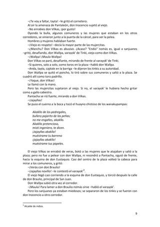 −¡Te voy a faltar, tayta! −le gritó el cornetero.
Al oír la amenaza de Pantaleón, don Inocencio sujetó al viejo.
−No enrabies don Vilkas, ¡por gusto!
Oyendo la bulla, algunos comuneros y las mujeres que estaban en los otros
corredores, se vinieron junto a la puerta de la cárcel, para ver la pelea.
Hombres y mujeres hablaban fuerte.
−¡Viejo es respeto! −decía la mayor parte de las mujercitas.
−¿Manchu? Don Vilkas es abusivo. ¿Acaso? "Endio" nomás es, igual a sanjuanes
−gritó, desafiando, don Wallpa, varayok' de Tinki, viejo como don Vilkas.
−¡Wallpa! ¡Maula Wallpa!
Don Vilkas se paró, desafiante, mirando de frente al varayok' de Tinki.
−Si quieres, solo a solo, como toros en la plaza −habló don Wallpa.
−Anda, tayta, cajéale en la barriga −le dijeron los tinkis a su autoridad.
Don Wallpa se quitó el poncho, lo tiró sobre sus comuneros y saltó a la plaza. Se
cuadró allí como toro padrillo.
−¡Yaque, don Vilkas!
Le llamó con la mano.
Pero las mujercitas sujetaron al viejo. Si no, el varayok' le hubiera hecho gritar
como a gallo cabestro.
Pantacha se rió fuerte, mirando a don Vilkas.
−¡Jajayllas!
Se puso el cuerno a la boca y tocó el huayno chistoso de los wanakupampas:
Akakllo de los pedregales,
bullero pajarito de las peñas;
no me engañes, akakllo.
Akakllo pretencioso,
misti ingeniero, te dicen.
¡Jajayllas akakllo!
muéstrame tu barreno
¡jajayllas akakllo!
muéstrame tus papeles.
El viejo Vilkas se enrabió de veras, botó a las mujeres que le atajaban y salió a la
plaza; pero no fue a pelear con don Wallpa, ni resondró a Pantacha, siguió de frente,
hacia la esquina de don Eustaquio. Casi del centro de la plaza volteó la cabeza para
mirar a los comuneros, y gritó:
−¡Verás con don Braulio!
−¡Jajayllas novillo! −le contestó el varayok'9
.
El viejo llegó casi corriendo a la esquina de don Eustaquio, y torció después la calle
de don Braulio, principal de San Juan.
Don Wallpa subió otra vez al corredor.
−¡Maula! Para lamer a don Braulio nomás sirve −habló el varayok’.
Pero los sanjuanes ya estaban miedosos; se separaron de los tinkis y se fueron con
don Inocencio a otro corredor.
9
Alcalde de indios.
9
 