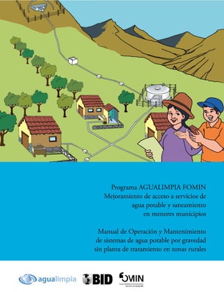 Programa AGUALIMPIA FOMIN
Mejoramiento de acceso a servicios de
agua potable y saneamiento
en menores municipios
Manual de Operación y Mantenimiento
de sistemas de agua potable por gravedad
sin planta de tratamiento en zonas rurales
 