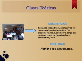Clases Teóricas
Sesiones expositivas , explicativas y/o
demostrativas de contenidos (las
presentaciones pueden ser a cargo del
profesor como de trabajos de los
estudiantes, etc.).
DESCRIPCIÓN
FINALIDAD
Hablar a los estudiantes.
 