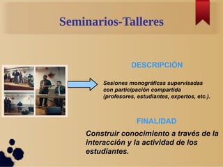 Seminarios-Talleres
Sesiones monográficas supervisadas
con participación compartida
(profesores, estudiantes, expertos, etc.).
DESCRIPCIÓN
FINALIDAD
Construir conocimiento a través de la
interacción y la actividad de los
estudiantes.
 