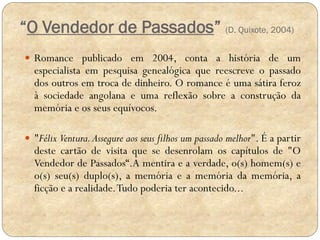 “O Vendedor de Passados” (D. Quixote, 2004)
 Romance publicado em 2004, conta a história de um

especialista em pesquisa genealógica que reescreve o passado
dos outros em troca de dinheiro. O romance é uma sátira feroz
à sociedade angolana e uma reflexão sobre a construção da
memória e os seus equívocos.

 "Félix Ventura. Assegure aos seus filhos um passado melhor". É a partir

deste cartão de visita que se desenrolam os capítulos de "O
Vendedor de Passados“.A mentira e a verdade, o(s) homem(s) e
o(s) seu(s) duplo(s), a memória e a memória da memória, a
ficção e a realidade. Tudo poderia ter acontecido...

 
