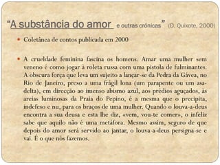 “A substância do amor

e outras crónicas

” (D. Quixote, 2000)

 Coletânea de contos publicada em 2000
 A crueldade feminina fascina os homens. Amar uma mulher sem

veneno é como jogar à roleta russa com uma pistola de fulminantes.
A obscura força que leva um sujeito a lançar-se da Pedra da Gávea, no
Rio de Janeiro, preso a uma frágil lona (um parapente ou um asadelta), em direcção ao imenso abismo azul, aos prédios aguçados, às
areias luminosas da Praia do Pepino, é a mesma que o precipita,
indefeso e nu, para os braços de uma mulher. Quando o louva-a-deus
encontra a sua deusa e esta lhe diz, «vem, vou-te comer», o infeliz
sabe que aquilo não é uma metáfora. Mesmo assim, seguro de que
depois do amor será servido ao jantar, o louva-a-deus persigna-se e
vai. É o que nós fazemos.

 