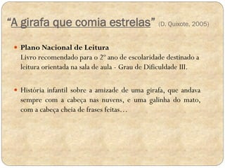 “A girafa que comia estrelas” (D. Quixote, 2005)
 Plano Nacional de Leitura

Livro recomendado para o 2º ano de escolaridade destinado a
leitura orientada na sala de aula - Grau de Dificuldade III.
 História infantil sobre a amizade de uma girafa, que andava

sempre com a cabeça nas nuvens, e uma galinha do mato,
com a cabeça cheia de frases feitas…

 