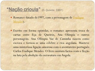 “Nação crioula” (D. Quixote, 1997)
 Romance datado de1997, com a personagem de Fradique

Mendes).
 Escrito em forma epistolar, o romance apresenta troca de

cartas entre Eça de Queirós, Ana Olímpia e outros
personagens. Ana Olímpia Vaz de Caminha nasceu como
escrava e tornou-se uma célebre e rica angolana. Manteve
uma misteriosa ligação amorosa com o aventureiro português
Carlos Fradique Mendes. O livro mistura factos reais e ficção
na luta pela abolição da escravatura em Angola.

 