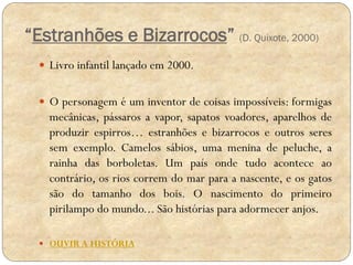 “Estranhões e Bizarrocos” (D. Quixote, 2000)
 Livro infantil lançado em 2000.
 O personagem é um inventor de coisas impossíveis: formigas

mecânicas, pássaros a vapor, sapatos voadores, aparelhos de
produzir espirros… estranhões e bizarrocos e outros seres
sem exemplo. Camelos sábios, uma menina de peluche, a
rainha das borboletas. Um país onde tudo acontece ao
contrário, os rios correm do mar para a nascente, e os gatos
são do tamanho dos bois. O nascimento do primeiro
pirilampo do mundo... São histórias para adormecer anjos.
 OUVIR A HISTÓRIA

 