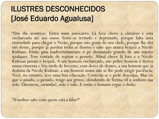 ILUSTRES DESCONHECIDOS
[José Eduardo Agualusa]
“Um dia acontece. Entra num autocarro. Lá fora chove a cântaros e está

encharcado até aos ossos. Sente-se irritado e deprimido, porque falta uma
eternidade para chegar o Verão, porque não gosta do seu chefe, porque lhe dói
um dente, porque já perdeu todas as ilusões e sabe que nunca beijará a Nicole
Kidman. Então pisa inadvertidamente o pé demasiado grande de um sujeito
qualquer. Tem vontade de repisar o pezudo. Afinal chove lá fora e a Nicole
Kidman jamais o beijará. A um homem encharcado, um pobre homem à deriva
numa cinzenta e fria tarde de Inverno, com dores de dentes, a um homem que já
desistiu da Nicole Kidman, a um homem assim não se lhe pode exigir paciência.
Você, no entanto, teve uma boa educação. Controla-se e pede desculpa. Mas eis
que o pisado, o pezudo, reage aos gritos, ofendendo de forma vil a senhora sua
mãe. Discutem, caramba!, mãe é mãe. E então o homem ergue o dedo:
"0 senhor sabe com quem está a falar?“

 