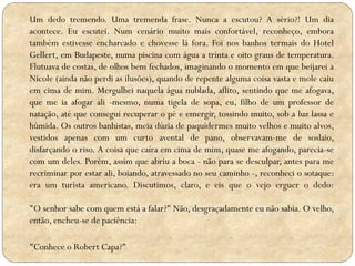 Um dedo tremendo. Uma tremenda frase. Nunca a escutou? A sério?! Um dia
acontece. Eu escutei. Num cenário muito mais confortável, reconheço, embora
também estivesse encharcado e chovesse lá fora. Foi nos banhos termais do Hotel
Gellert, em Budapeste, numa piscina com água a trinta e oito graus de temperatura.
Flutuava de costas, de olhos bem fechados, imaginando o momento em que beijarei a
Nicole (ainda não perdi as ilusões), quando de repente alguma coisa vasta e mole caiu
em cima de mim. Mergulhei naquela água nublada, aflito, sentindo que me afogava,
que me ia afogar ali -mesmo, numa tigela de sopa, eu, filho de um professor de
natação, até que consegui recuperar o pé e emergir, tossindo muito, sob a luz lassa e
húmida. Os outros banhistas, meia dúzia de paquidermes muito velhos e muito alvos,
vestidos apenas com um curto avental de pano, observavam-me de soslaio,
disfarçando o riso. A coisa que caíra em cima de mim, quase me afogando, parecia-se
com um deles. Porém, assim que abriu a boca - não para se desculpar, antes para me
recriminar por estar ali, boiando, atravessado no seu caminho -, reconheci o sotaque:
era um turista americano. Discutimos, claro, e eis que o vejo erguer o dedo:
"O senhor sabe com quem está a falar?" Não, desgraçadamente eu não sabia. O velho,
então, encheu-se de paciência:
"Conhece o Robert Capa?"

 