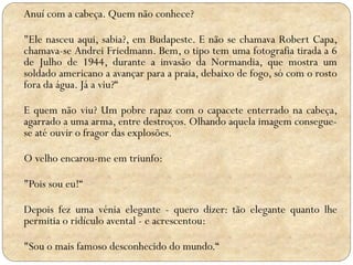 Anuí com a cabeça. Quem não conhece?
"Ele nasceu aqui, sabia?, em Budapeste. E não se chamava Robert Capa,
chamava-se Andrei Friedmann. Bem, o tipo tem uma fotografia tirada a 6
de Julho de 1944, durante a invasão da Normandia, que mostra um
soldado americano a avançar para a praia, debaixo de fogo, só com o rosto
fora da água. Já a viu?“
E quem não viu? Um pobre rapaz com o capacete enterrado na cabeça,
agarrado a uma arma, entre destroços. Olhando aquela imagem conseguese até ouvir o fragor das explosões.
O velho encarou-me em triunfo:
"Pois sou eu!“
Depois fez uma vénia elegante - quero dizer: tão elegante quanto lhe
permitia o ridículo avental - e acrescentou:
"Sou o mais famoso desconhecido do mundo.“

 