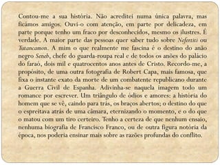 Contou-me a sua história. Não acreditei numa única palavra, mas
ficámos amigos. Ouvi-o com atenção, em parte por delicadeza, em
parte porque tenho um fraco por desconhecidos, mesmo os ilustres. É
verdade. A maior parte das pessoas quer saber tudo sobre Nefertiti ou
Tutancamon. A mim o que realmente me fascina é o destino do anão
negro Seneb, chefe do guarda-roupa real e de todos os anões do palácio
do faraó, dois mil e quatrocentos anos antes de Cristo. Recordo-me, a
propósito, de uma outra fotografia de Robert Capa, mais famosa, que
fixa o instante exato da morte de um combatente republicano durante
a Guerra Civil de Espanha. Adivinha-se naquela imagem todo um
romance por escrever. Um triângulo de ódios e amores: a história do
homem que se vê, caindo para trás, os braços abertos; o destino do que
o espreitava atrás de uma câmara, eternizando o momento, e o do que
o matou com um tiro certeiro. Tenho a certeza de que nenhum ensaio,
nenhuma biografia de Francisco Franco, ou de outra figura notória da
época, nos poderia ensinar mais sobre as razões profundas do conflito.

 