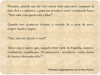 Portanto, quando um dia você entrar num autocarro, enquanto lá
fora chove a cântaros, e pisar um pezudo e ouvir a tremenda frase:
"Você sabe com quem está a falar?“
Quando isso acontecer domine a vontade de o pisar de novo,
respire fundo e sugira:
"Não, não sei. Quem é você?“
Talvez seja o sujeito que, naquela triste tarde de Espanha, matou o
combatente republicano. Os autocarros - acreditem - estão cheios
de ilustres desconhecidos.”

*Editado originalmente na revista Pública

 