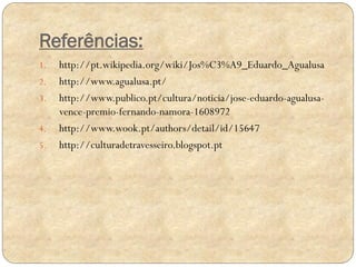 Referências:
1.
2.
3.
4.
5.

http://pt.wikipedia.org/wiki/Jos%C3%A9_Eduardo_Agualusa
http://www.agualusa.pt/
http://www.publico.pt/cultura/noticia/jose-eduardo-agualusavence-premio-fernando-namora-1608972
http://www.wook.pt/authors/detail/id/15647
http://culturadetravesseiro.blogspot.pt

 