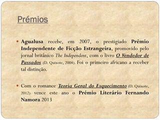Prémios
 Agualusa recebe, em 2007, o prestigiado Prémio

Independente de Ficção Estrangeira, promovido pelo
jornal britânico The Independent, com o livro O Vendedor de
Passados (D. Quixote, 2004). Foi o primeiro africano a receber
tal distinção.
 Com o romance Teoria Geral do Esquecimento (D. Quixote,

vence este ano o Prémio Literário Fernando
Namora 2013
2012)

 