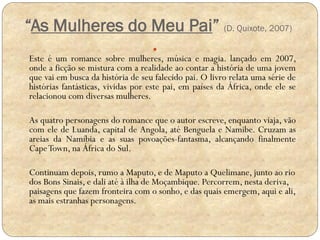 “As Mulheres do Meu Pai” (D. Quixote, 2007)


Este é um romance sobre mulheres, música e magia. lançado em 2007,
onde a ficção se mistura com a realidade ao contar a história de uma jovem
que vai em busca da história de seu falecido pai. O livro relata uma série de
histórias fantásticas, vividas por este pai, em países da África, onde ele se
relacionou com diversas mulheres.
As quatro personagens do romance que o autor escreve, enquanto viaja, vão
com ele de Luanda, capital de Angola, até Benguela e Namibe. Cruzam as
areias da Namíbia e as suas povoações-fantasma, alcançando finalmente
Cape Town, na África do Sul.
Continuam depois, rumo a Maputo, e de Maputo a Quelimane, junto ao rio
dos Bons Sinais, e dali até à ilha de Moçambique. Percorrem, nesta deriva,
paisagens que fazem fronteira com o sonho, e das quais emergem, aqui e ali,
as mais estranhas personagens.

 