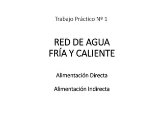 Trabajo Práctico Nº 1
RED DE AGUA
FRÍA Y CALIENTE
Alimentación Directa
Alimentación Indirecta
 