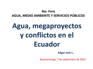 4to Foro
AGUA, MEDIO AMBIENTE Y SERVICIOS PÚBLICOS

Agua, megaproyectos
y conflictos en el
Ecuador
Edgar Isch L.
Bucaramanga, 7 de septiembre de 2012

 