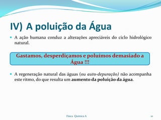 IV) A poluição da Água
 A ação humana conduz a alterações apreciáveis do ciclo hidrológico
  natural.

   Gastamos, desperdiçamos e poluímos demasiado a
                       Água !!!

 A regeneração natural das águas (ou auto-depuração) não acompanha
  este ritmo, do que resulta um aumento da poluição da água.




                           Física Química A                        10
 
