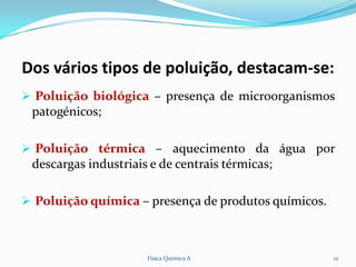 Dos vários tipos de poluição, destacam-se:
 Poluição biológica – presença de microorganismos
 patogénicos;

 Poluição térmica – aquecimento da água por
 descargas industriais e de centrais térmicas;

 Poluição química – presença de produtos químicos.



                      Física Química A                12
 