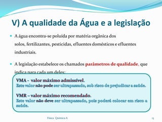 V) A qualidade da Água e a legislação
 A água encontra-se poluída por matéria orgânica dos
  solos, fertilizantes, pesticidas, efluentes domésticos e efluentes
  industriais.

 A legislação estabelece os chamados parâmetros de qualidade, que
  indica para cada um deles:




                   Física Química A                                    13
 