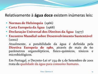 Relativamente à água doce existem inúmeras leis:
   Normas de Helsínquia (1966)
   Carta Europeia da Água (1968)
   Declaração Universal dos Direitos da Água (1977)
   Encontro Mundial sobre Desenvolvimento Sustentável
    (2002)
    Atualmente, a potabilidade da água é definida pela
    Diretiva Europeia de 1980, através de mais de 60
    parâmetros organolépticos, físico-químicos, tóxicos e
    microbiológicos.
    Em Portugal, o Decreto-Lei nº 234 de 5 de Setembro de 2001
    trata da qualidade da água para consumo humano.

                         Física Química A                   14
 